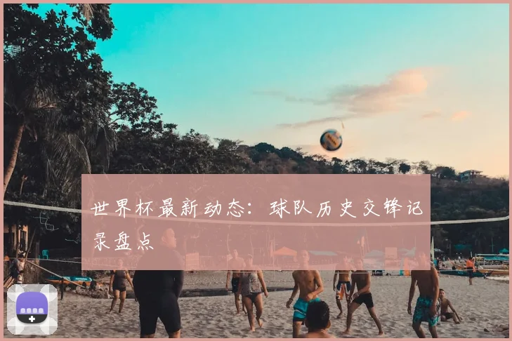世界杯最新动态:球队历史交锋记录盘点
