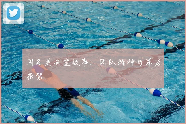 国足更衣室故事：团队精神与幕后花絮