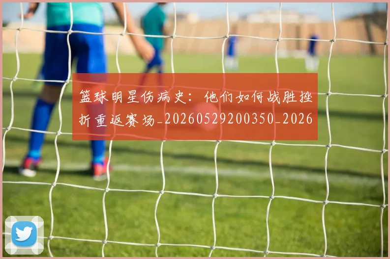 篮球明星伤病史：他们如何战胜挫折重返赛场_20260529200350_20260610000235