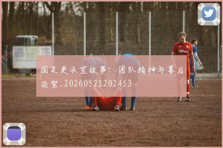 国足更衣室故事：团队精神与幕后花絮_20260521202453