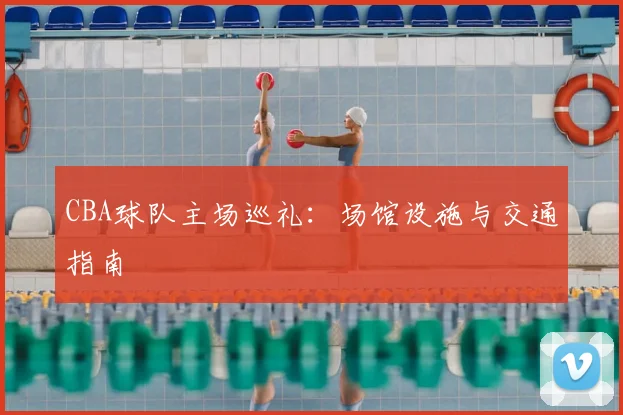 CBA球队主场巡礼:场馆设施与交通指南