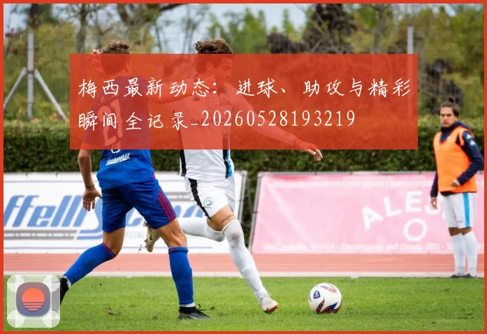 梅西最新动态：进球、助攻与精彩瞬间全记录_20260528193219